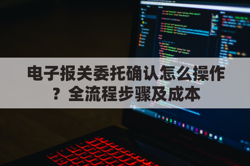 电子报关委托确认怎么操作？全流程步骤及成本