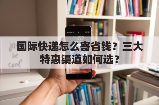 国际快递怎么寄省钱？三大特惠渠道如何选？