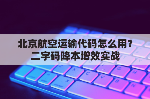 北京航空运输代码怎么用？二字码降本增效实战