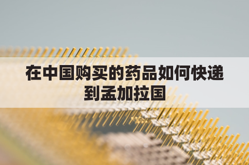 在中国购买的药品如何快递到孟加拉国(孟加拉药品直邮)