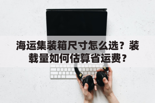 海运集装箱尺寸怎么选？装载量如何估算省运费？