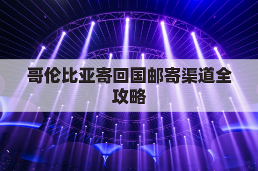 哥伦比亚寄回国邮寄渠道全攻略