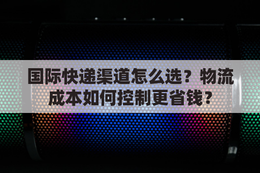 国际快递渠道怎么选？物流成本如何控制更省钱？