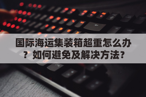 国际海运集装箱超重怎么办？如何避免及解决方法？