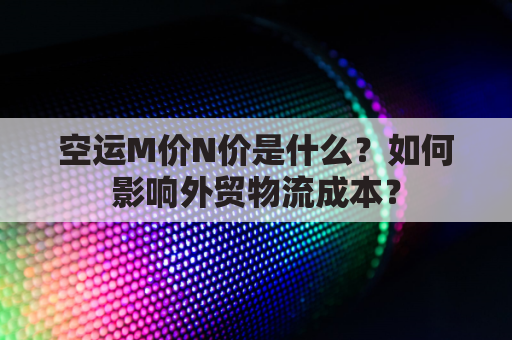 空运M价N价是什么？如何影响外贸物流成本？