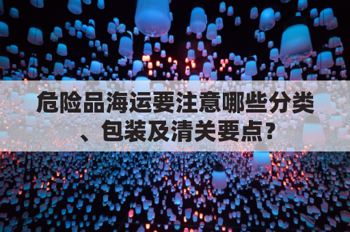 危险品海运要注意哪些分类、包装及清关要点？
