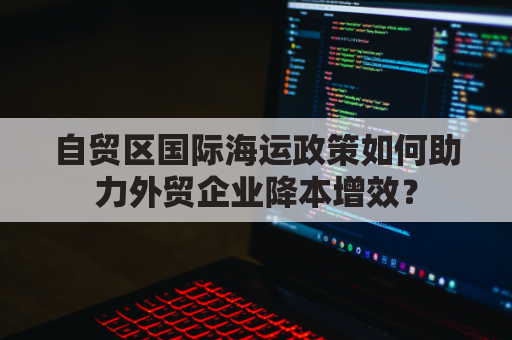 自贸区国际海运政策如何助力外贸企业降本增效？