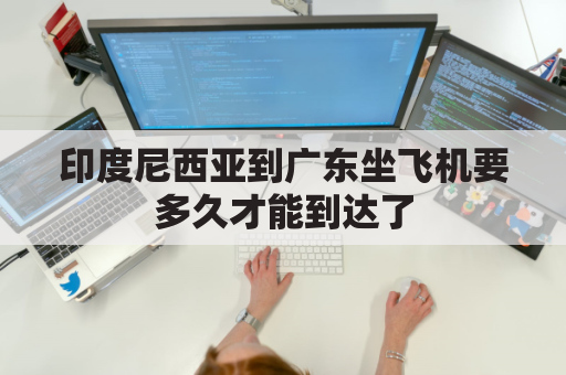 印度尼西亚到广东坐飞机要多久才能到达了(印度尼西亚到广州)