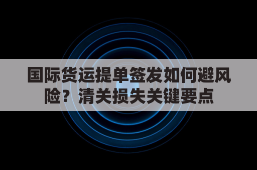国际货运提单签发如何避风险？清关损失关键要点