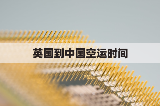 英国到中国空运时间(英国到中国的货运航班)
