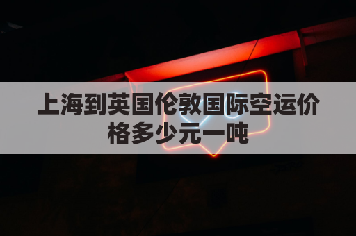 上海到英国伦敦国际空运价格多少元一吨(上海到伦敦运费)