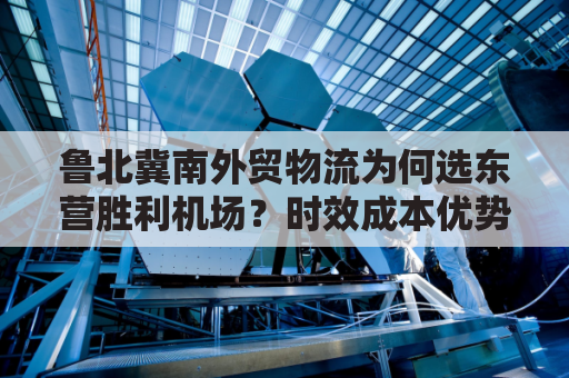鲁北冀南外贸物流为何选东营胜利机场？时效成本优势何在？