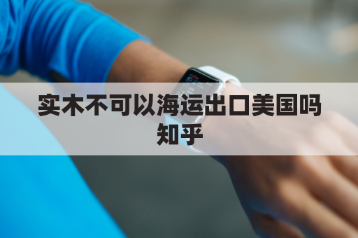 实木不可以海运出口美国吗知乎(木材可以出口吗？)