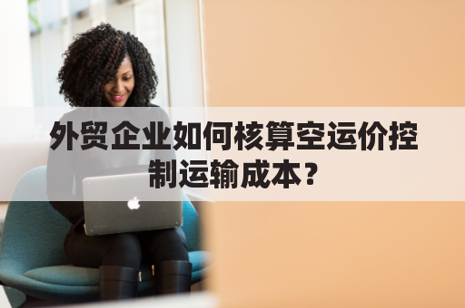 外贸企业如何核算空运价控制运输成本？
