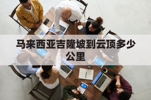 马来西亚吉隆坡到云顶多少公里(马来西亚吉隆坡好玩吗)