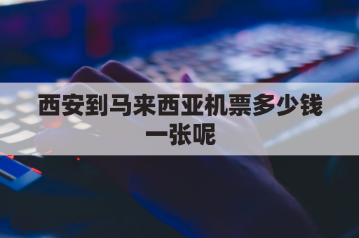 西安到马来西亚机票多少钱一张呢(从西安到马来西亚坐飞机要几个小时)