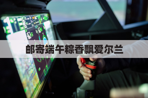 邮寄端午粽香飘爱尔兰，跨越山海传情意