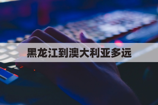 黑龙江到澳大利亚多远(黑龙江到澳门多少公里)