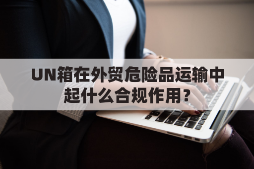 UN箱在外贸危险品运输中起什么合规作用？
