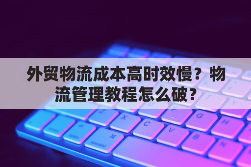 外贸物流成本高时效慢？物流管理教程怎么破？