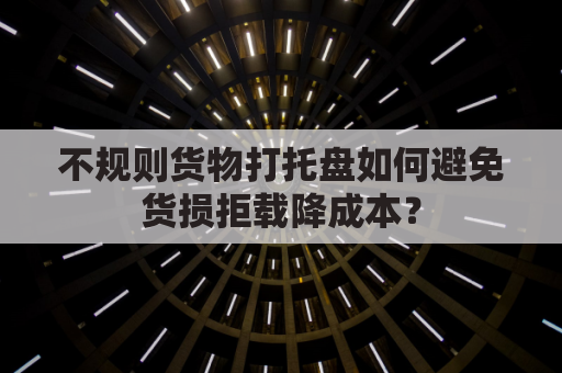 不规则货物打托盘如何避免货损拒载降成本？
