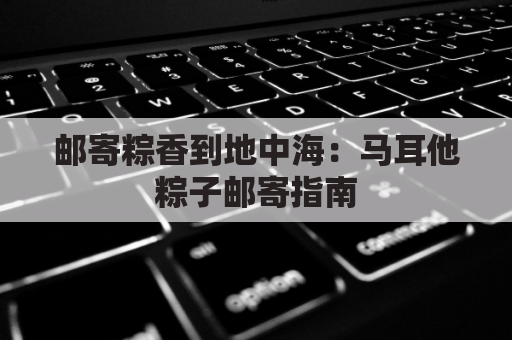 邮寄粽香到地中海：马耳他粽子邮寄指南