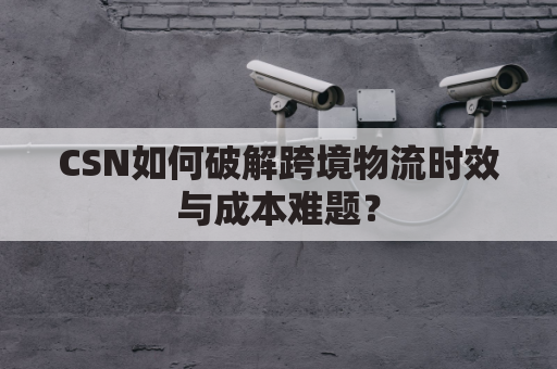 CSN如何破解跨境物流时效与成本难题？