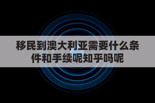 移民到澳大利亚需要什么条件和手续呢知乎吗呢(移民澳大利亚需要多长时间)
