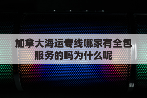 加拿大海运专线哪家有全包服务的吗为什么呢(加拿大海运航线)
