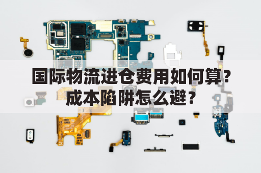 国际物流进仓费用如何算？成本陷阱怎么避？