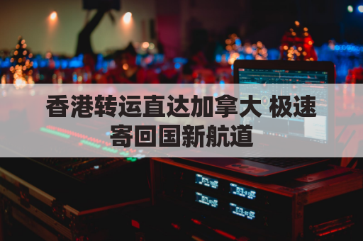 香港转运直达加拿大 极速寄回国新航道