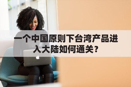 一个中国原则下台湾产品进入大陆如何通关？