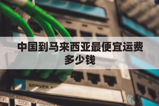 中国到马来西亚最便宜运费多少钱(中国快递邮到马来西亚的运费多少钱)