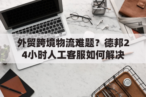 外贸跨境物流难题？德邦24小时人工客服如何解决