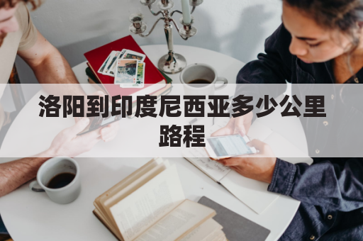 洛阳到印度尼西亚多少公里路程(洛阳到西藏路线图)