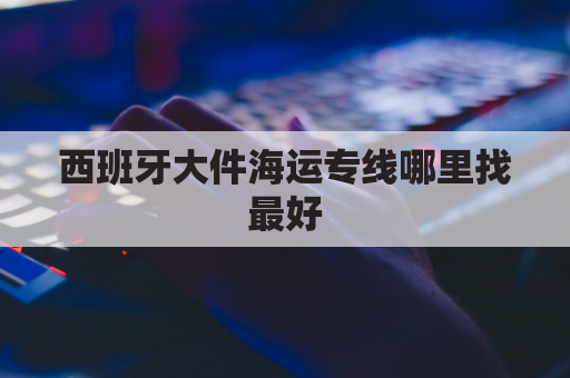 西班牙大件海运专线哪里找最好(西班牙专线物流报价)