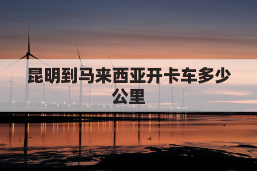 昆明到马来西亚开卡车多少公里(昆明飞马来西亚需要几个小时)