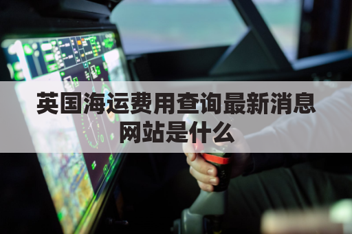 英国海运费用查询最新消息网站是什么(英国海运费用查询最新消息网站是什么意思)