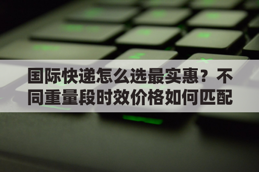 国际快递怎么选最实惠？不同重量段时效价格如何匹配？