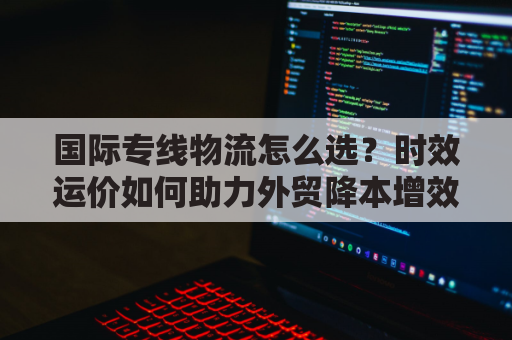国际专线物流怎么选？时效运价如何助力外贸降本增效？