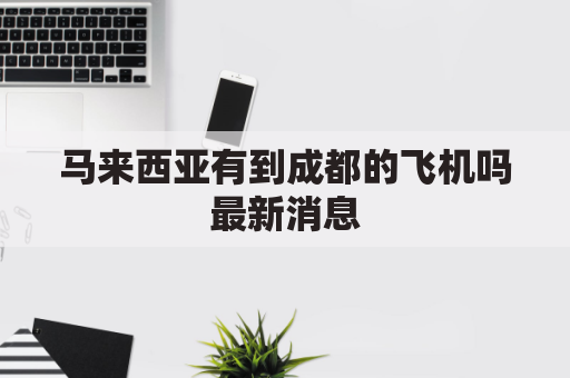 马来西亚有到成都的飞机吗最新消息(马来西亚到四川)