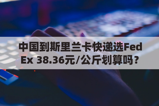 中国到斯里兰卡快递选FedEx 38.36元/公斤划算吗？