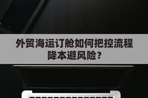 外贸海运订舱如何把控流程降本避风险？