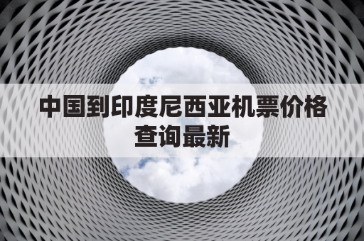 中国到印度尼西亚机票价格查询最新(中国到印度尼西亚飞机)