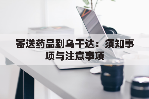 寄送药品到乌干达：须知事项与注意事项