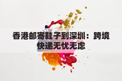 香港邮寄鞋子到深圳：跨境快递无忧无虑，海淘鞋履轻松到手