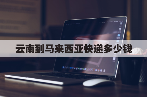云南到马来西亚快递多少钱(从国内寄到马来西亚多少钱一公斤)
