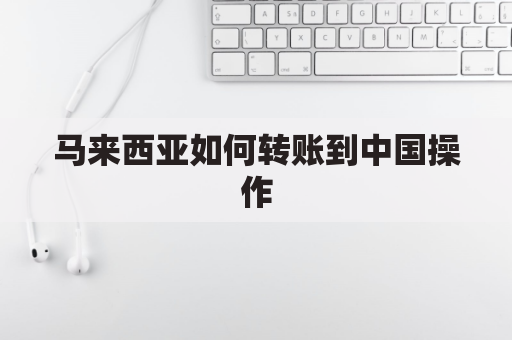 马来西亚如何转账到中国操作(马来西亚转款到中国怎么转)