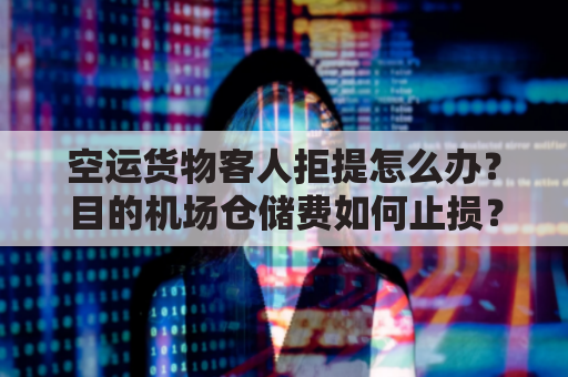 空运货物客人拒提怎么办？目的机场仓储费如何止损？