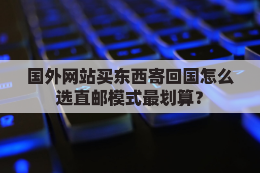 国外网站买东西寄回国怎么选直邮模式最划算？